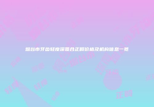 烟台市牙齿轻度深覆合正畸价格及机构信息一览
