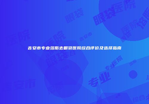 吉安市专业溶脂去眼袋医院综合评价及选择指南
