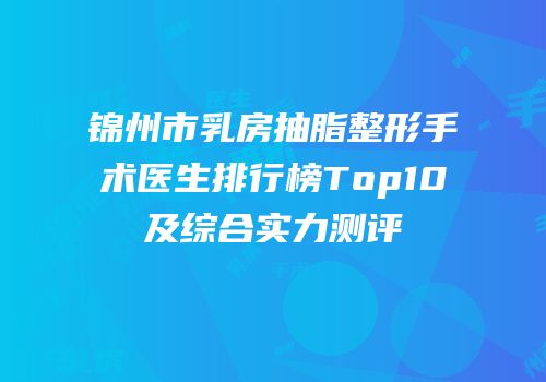 锦州市乳房抽脂整形手术医生排行榜Top10及综合实力测评