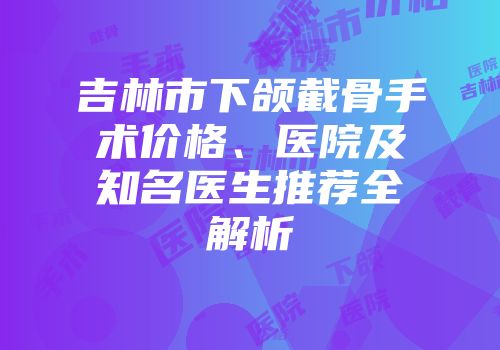 吉林市下颌截骨手术价格、医院及知名医生推荐全解析