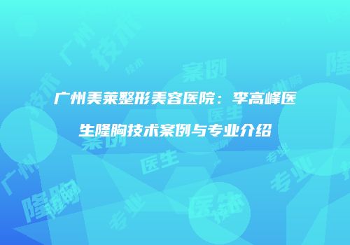 广州美莱整形美容医院：李高峰医生隆胸技术案例与专业介绍