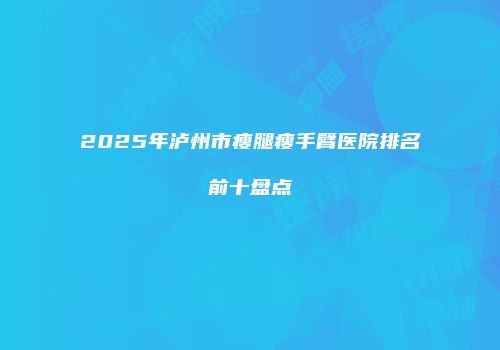 2025年泸州市瘦腿瘦手臂医院排名前十盘点
