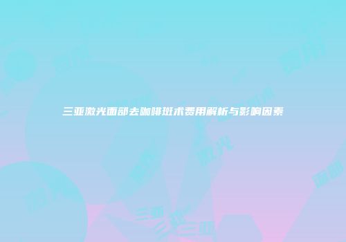 三亚激光面部去咖啡斑术费用解析与影响因素