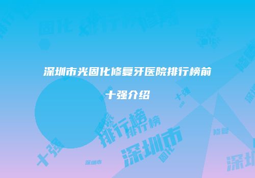 深圳市光固化修复牙医院排行榜前十强介绍