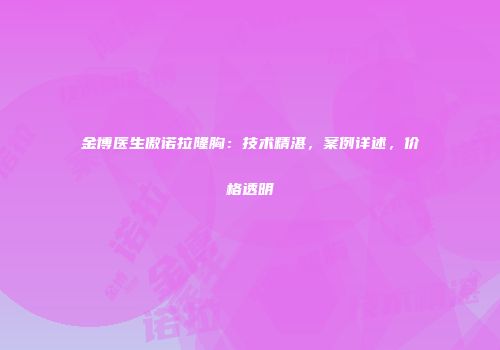 金博医生傲诺拉隆胸：技术精湛，案例详述，价格透明