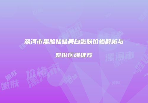 漯河市黑脸娃娃美白嫩肤价格解析与整形医院推荐