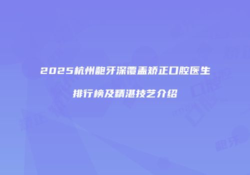 2025杭州龅牙深覆盖矫正口腔医生排行榜及精湛技艺介绍