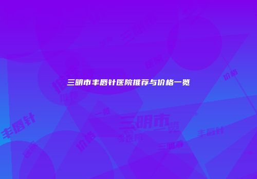 三明市丰唇针医院推荐与价格一览
