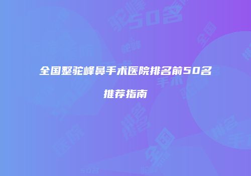全国整驼峰鼻手术医院排名前50名推荐指南