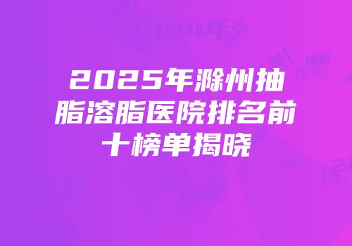 2025年滁州抽脂溶脂医院排名前十榜单揭晓