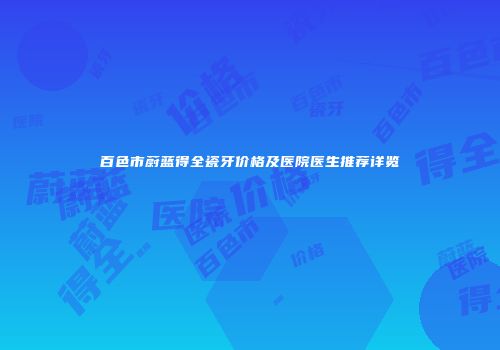 百色市蔚蓝得全瓷牙价格及医院医生推荐详览