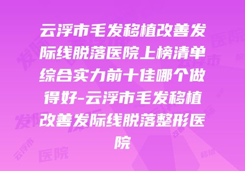 云浮市毛发移植改善发际线脱落医院上榜清单综合实力前十佳哪个做得好-云浮市毛发移植改善发际线脱落整形医院