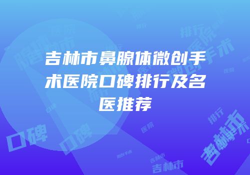 吉林市鼻腺体微创手术医院口碑排行及名医推荐