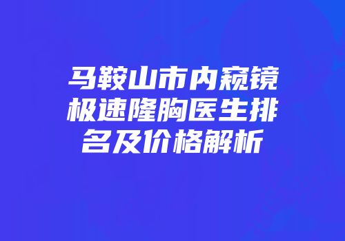 马鞍山市内窥镜极速隆胸医生排名及价格解析