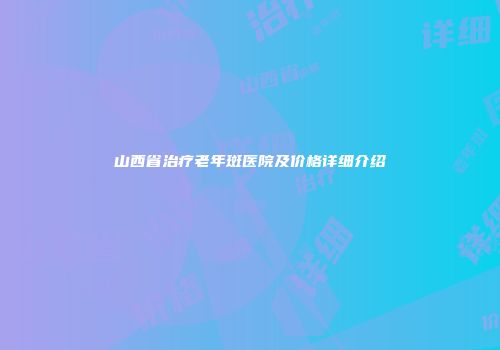 山西省治疗老年斑医院及价格详细介绍