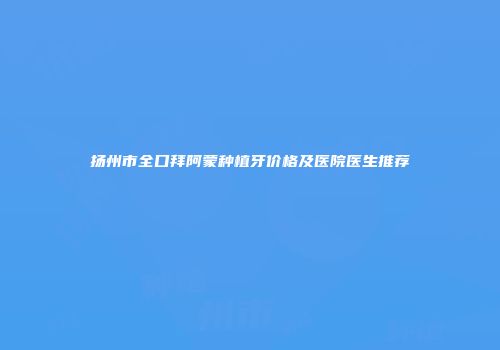扬州市全口拜阿蒙种植牙价格及医院医生推荐