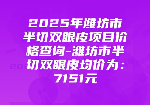 2025年潍坊市半切双眼皮项目价格查询-潍坊市半切双眼皮均价为：7151元