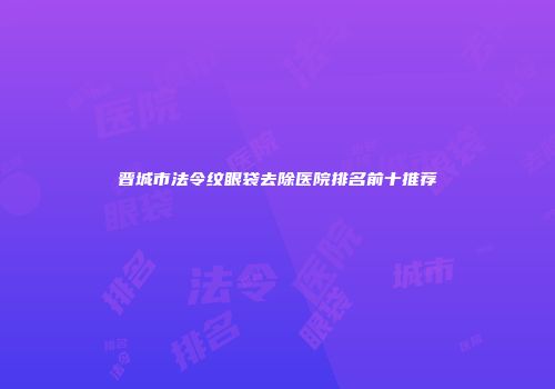 晋城市法令纹眼袋去除医院排名前十推荐