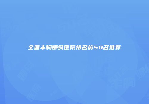 全国丰胸娜绮医院排名前50名推荐