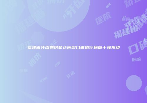 福建省牙齿拥挤矫正医院口碑排行榜前十强揭晓