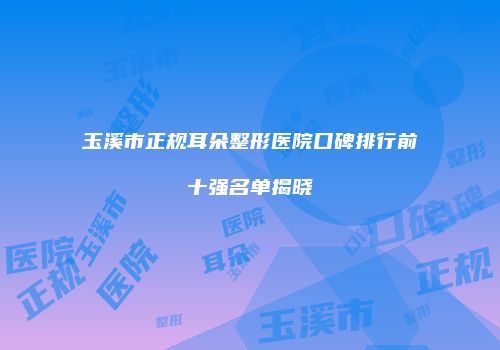 玉溪市正规耳朵整形医院口碑排行前十强名单揭晓