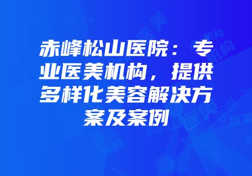 赤峰松山医院：专业医美机构，提供多样化美容解决方案及案例