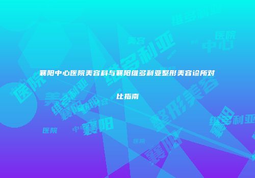 襄阳中心医院美容科与襄阳维多利亚整形美容诊所对比指南