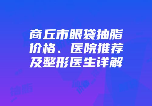 商丘市眼袋抽脂价格、医院推荐及整形医生详解