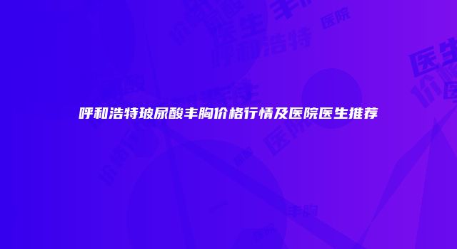 呼和浩特玻尿酸丰胸价格行情及医院医生推荐