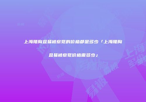 上海隆胸且易被察觉的价格都是多少「上海隆胸且易被察觉价格需多少」