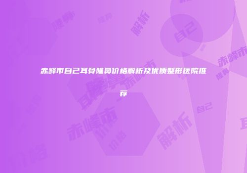赤峰市自己耳骨隆鼻价格解析及优质整形医院推荐