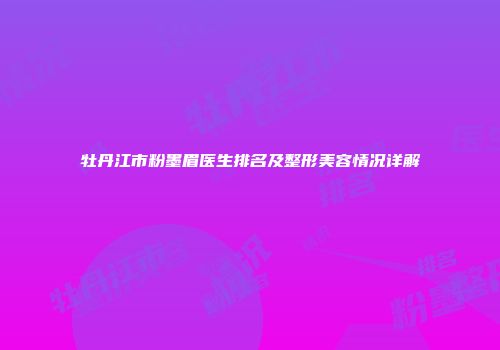 牡丹江市粉墨眉医生排名及整形美容情况详解