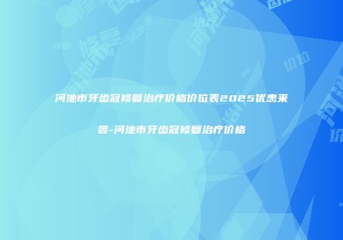 河池市牙齿冠修复治疗价格价位表2025优惠来袭-河池市牙齿冠修复治疗价格