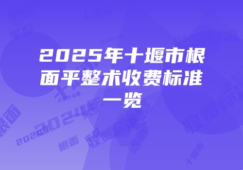 2025年十堰市根面平整术收费标准一览