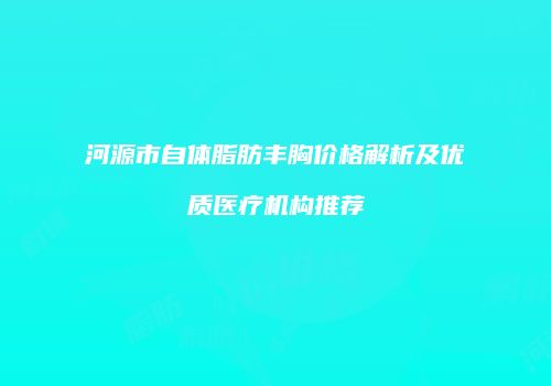 河源市自体脂肪丰胸价格解析及优质医疗机构推荐