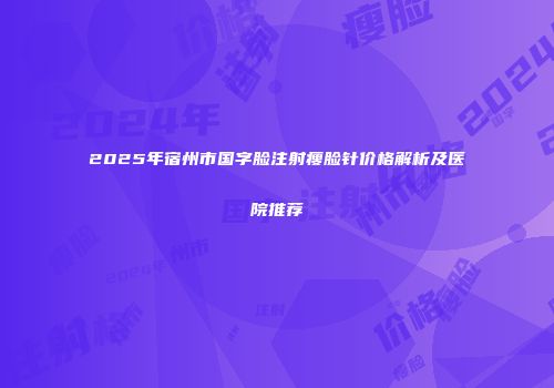 2025年宿州市国字脸注射瘦脸针价格解析及医院推荐