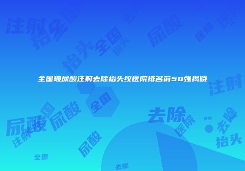 全国玻尿酸注射去除抬头纹医院排名前50强揭晓