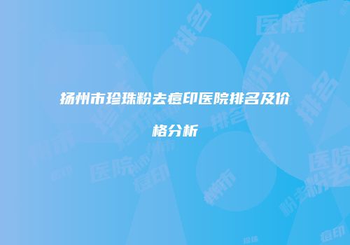 扬州市珍珠粉去痘印医院排名及价格分析