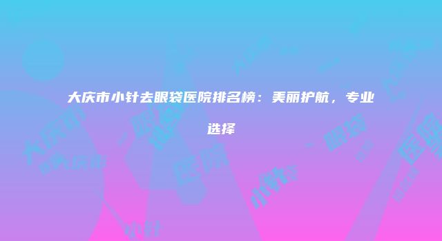 大庆市小针去眼袋医院排名榜：美丽护航，专业选择