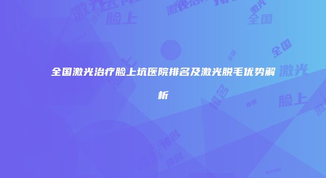 全国激光治疗脸上坑医院排名及激光脱毛优势解析