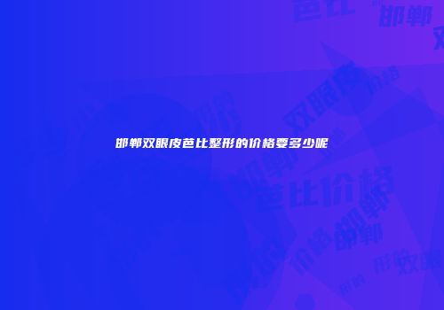 邯郸双眼皮芭比整形的价格要多少呢