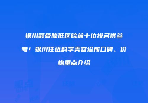 银川颧骨降低医院前十位排名供参考！银川任达科学美容诊所口碑、价格重点介绍