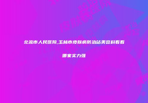 北流市人民医院,玉林市皮肤病防治站美容科看看哪家实力强