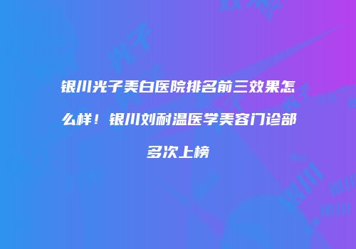 银川光子美白医院排名前三效果怎么样！银川刘耐温医学美容门诊部多次上榜