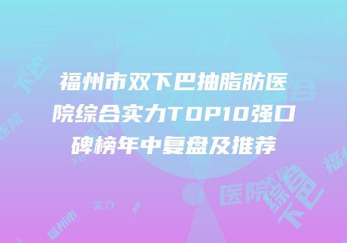 福州市双下巴抽脂肪医院综合实力TOP10强口碑榜年中复盘及推荐