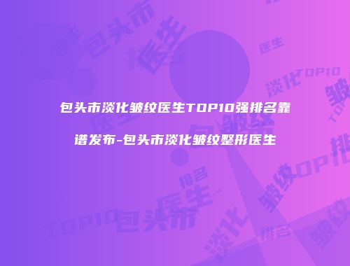 包头市淡化皱纹医生TOP10强排名靠谱发布-包头市淡化皱纹整形医生