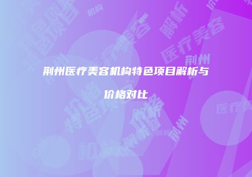 荆州医疗美容机构特色项目解析与价格对比