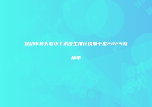 昆明市鼻头变小手术医生排行榜前十位2025新榜单