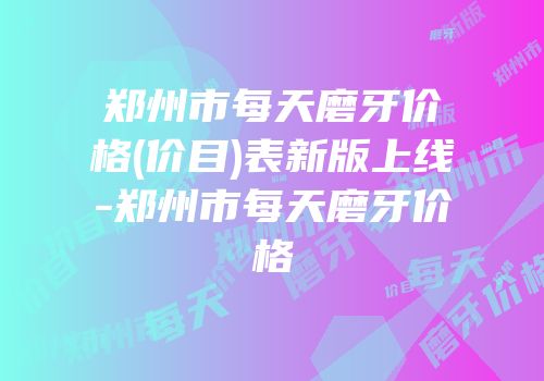 郑州市每天磨牙价格(价目)表新版上线-郑州市每天磨牙价格