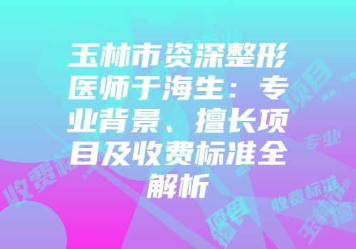 玉林市资深整形医师于海生：专业背景、擅长项目及收费标准全解析